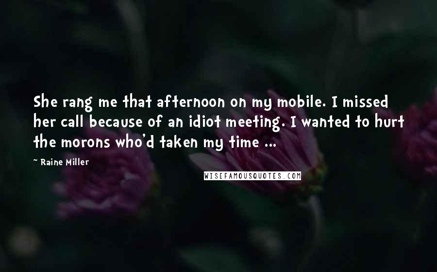 Raine Miller Quotes: She rang me that afternoon on my mobile. I missed her call because of an idiot meeting. I wanted to hurt the morons who'd taken my time ...