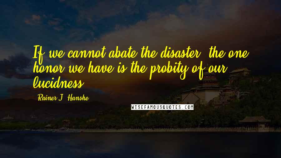 Rainer J. Hanshe Quotes: If we cannot abate the disaster, the one honor we have is the probity of our lucidness.