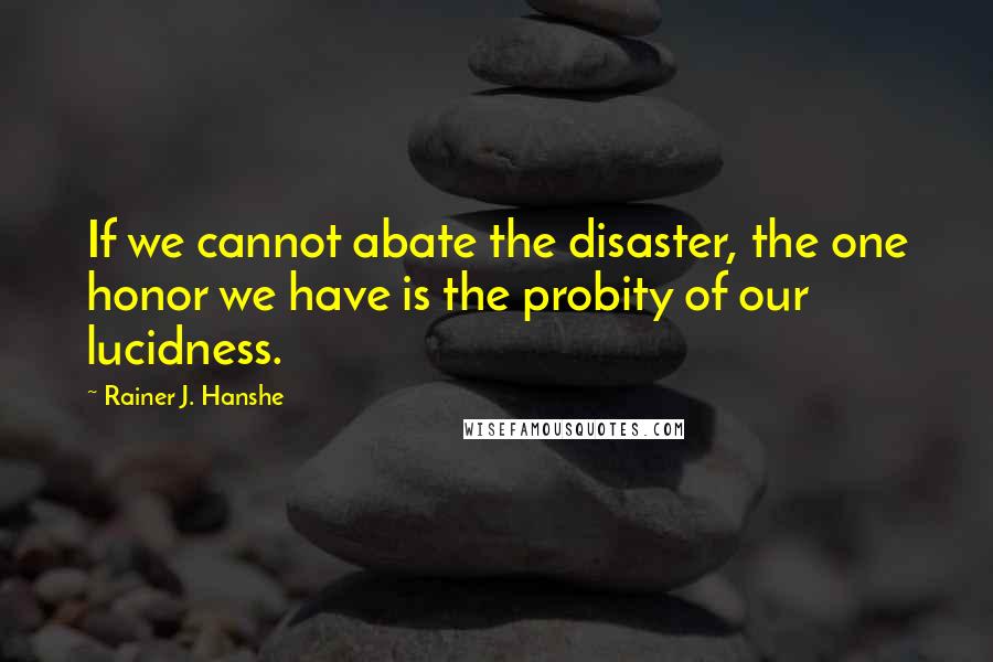 Rainer J. Hanshe Quotes: If we cannot abate the disaster, the one honor we have is the probity of our lucidness.