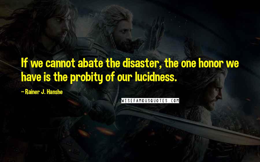 Rainer J. Hanshe Quotes: If we cannot abate the disaster, the one honor we have is the probity of our lucidness.