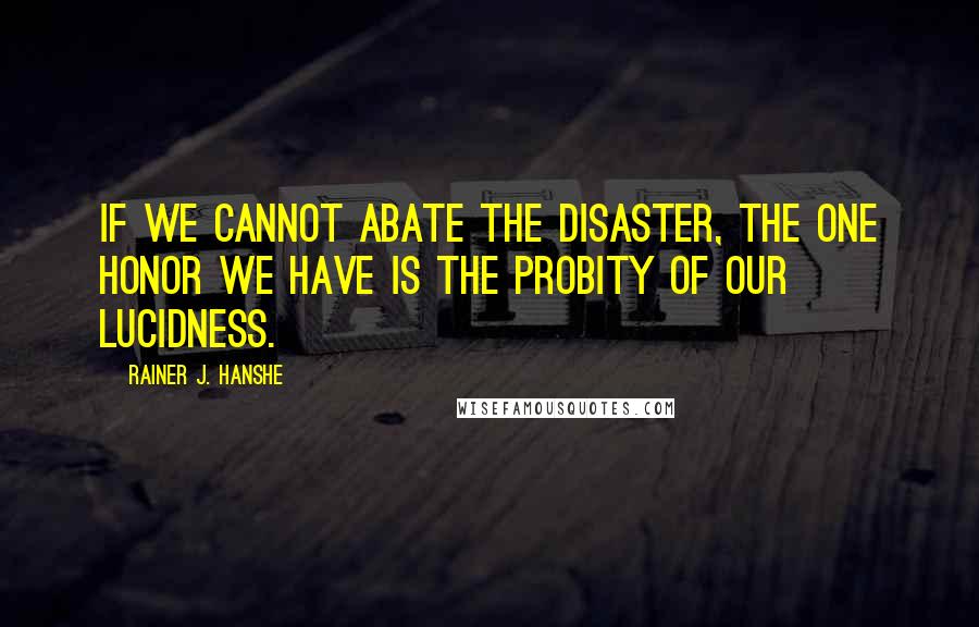 Rainer J. Hanshe Quotes: If we cannot abate the disaster, the one honor we have is the probity of our lucidness.