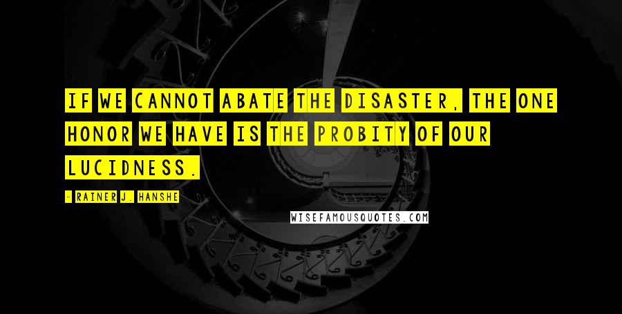 Rainer J. Hanshe Quotes: If we cannot abate the disaster, the one honor we have is the probity of our lucidness.