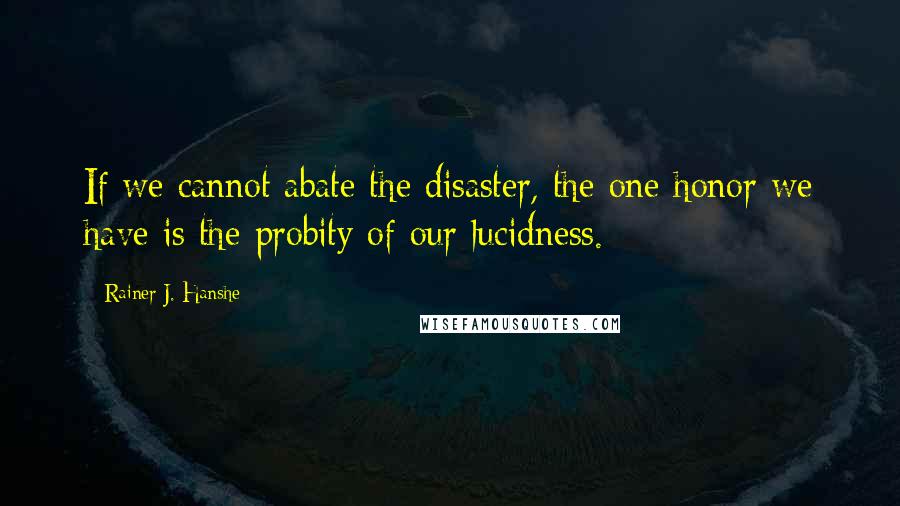 Rainer J. Hanshe Quotes: If we cannot abate the disaster, the one honor we have is the probity of our lucidness.