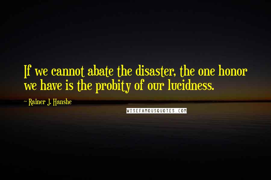 Rainer J. Hanshe Quotes: If we cannot abate the disaster, the one honor we have is the probity of our lucidness.