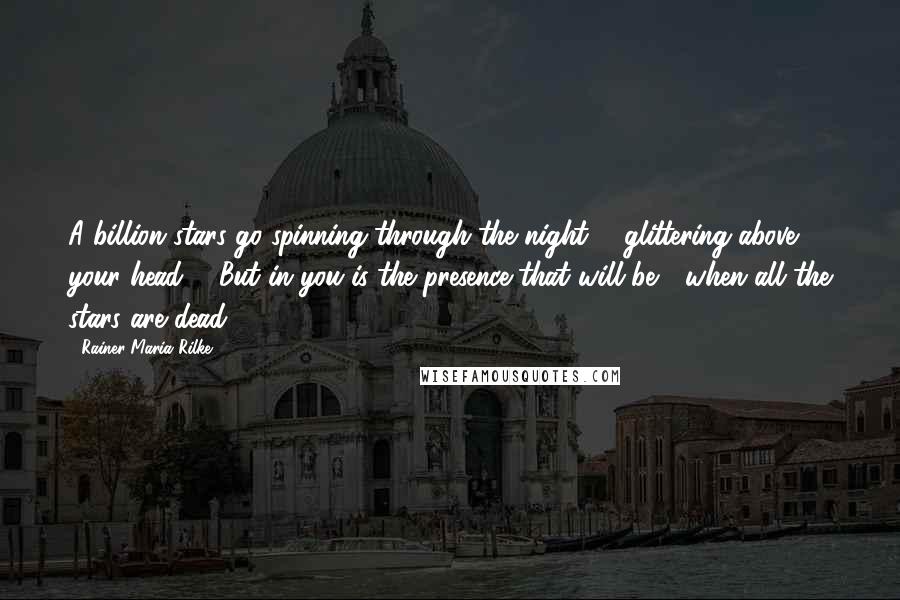 Rainer Maria Rilke Quotes: A billion stars go spinning through the night, / glittering above your head, / But in you is the presence that will be / when all the stars are dead.