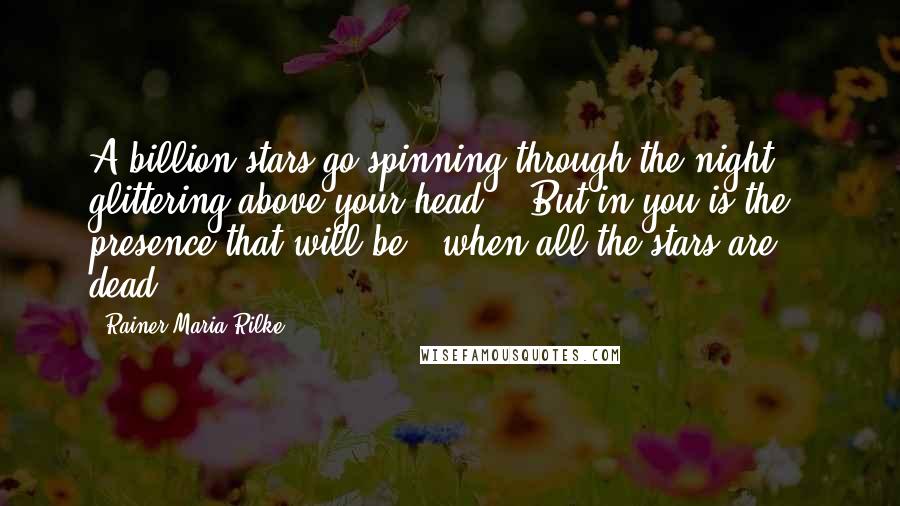 Rainer Maria Rilke Quotes: A billion stars go spinning through the night, / glittering above your head, / But in you is the presence that will be / when all the stars are dead.