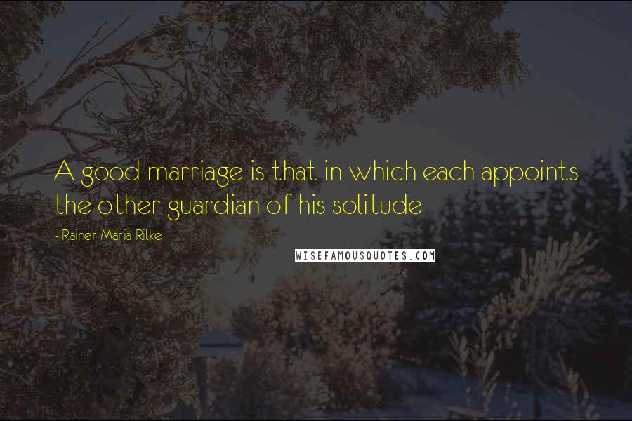 Rainer Maria Rilke Quotes: A good marriage is that in which each appoints the other guardian of his solitude