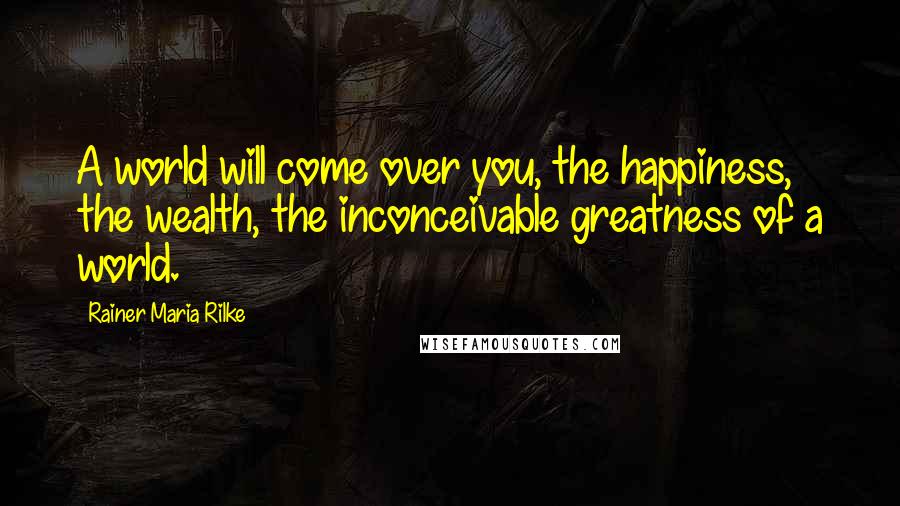 Rainer Maria Rilke Quotes: A world will come over you, the happiness, the wealth, the inconceivable greatness of a world.