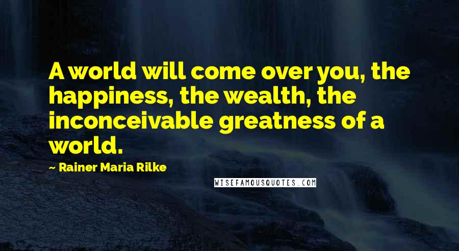 Rainer Maria Rilke Quotes: A world will come over you, the happiness, the wealth, the inconceivable greatness of a world.