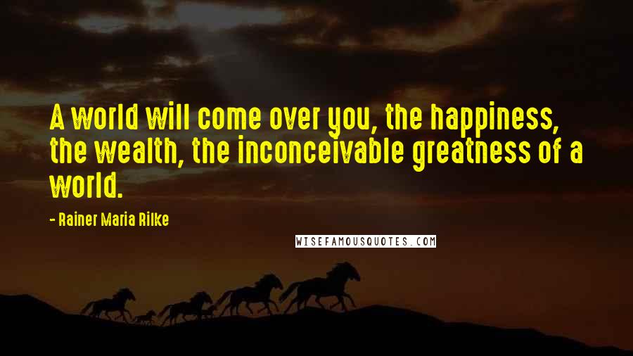 Rainer Maria Rilke Quotes: A world will come over you, the happiness, the wealth, the inconceivable greatness of a world.