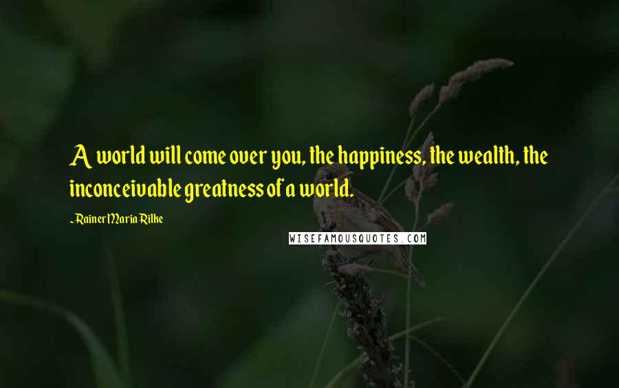 Rainer Maria Rilke Quotes: A world will come over you, the happiness, the wealth, the inconceivable greatness of a world.