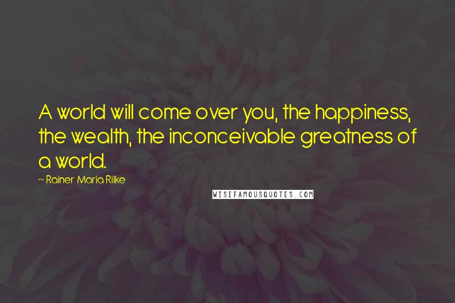 Rainer Maria Rilke Quotes: A world will come over you, the happiness, the wealth, the inconceivable greatness of a world.