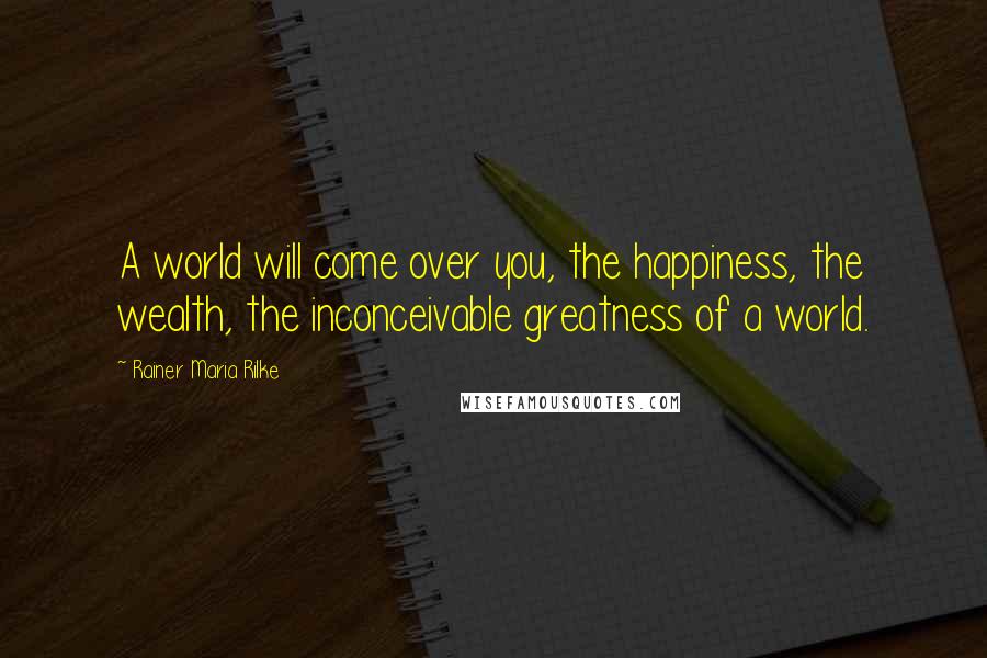Rainer Maria Rilke Quotes: A world will come over you, the happiness, the wealth, the inconceivable greatness of a world.