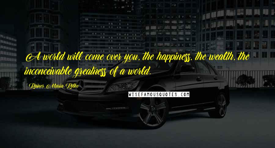 Rainer Maria Rilke Quotes: A world will come over you, the happiness, the wealth, the inconceivable greatness of a world.
