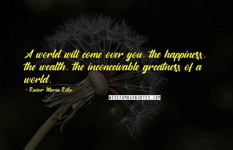 Rainer Maria Rilke Quotes: A world will come over you, the happiness, the wealth, the inconceivable greatness of a world.