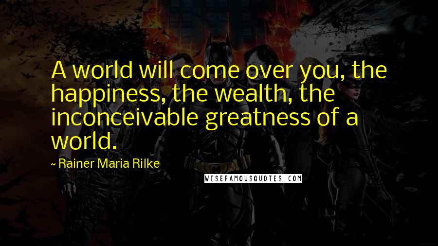 Rainer Maria Rilke Quotes: A world will come over you, the happiness, the wealth, the inconceivable greatness of a world.