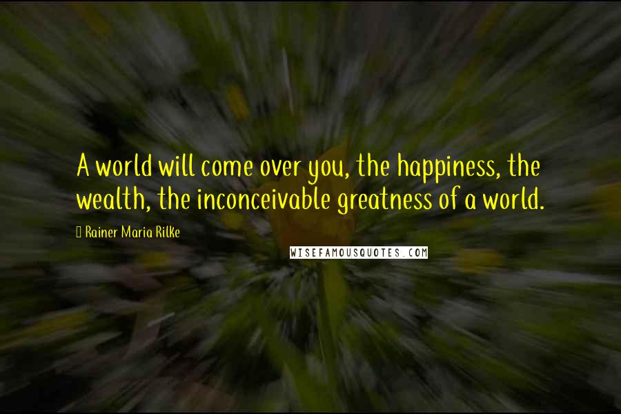 Rainer Maria Rilke Quotes: A world will come over you, the happiness, the wealth, the inconceivable greatness of a world.