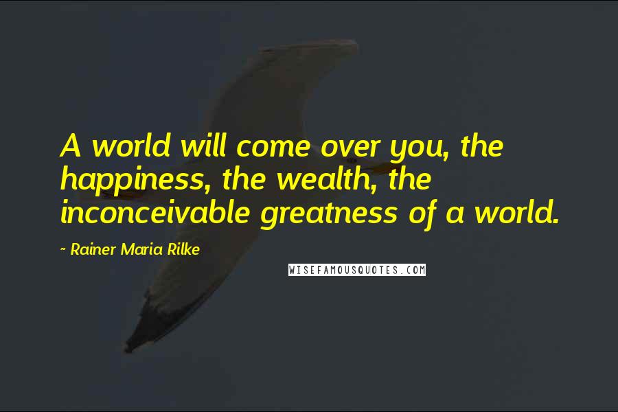 Rainer Maria Rilke Quotes: A world will come over you, the happiness, the wealth, the inconceivable greatness of a world.