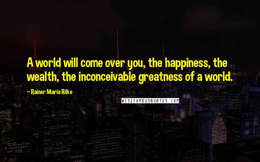 Rainer Maria Rilke Quotes: A world will come over you, the happiness, the wealth, the inconceivable greatness of a world.
