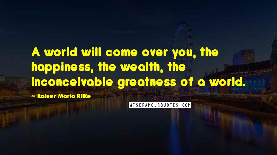 Rainer Maria Rilke Quotes: A world will come over you, the happiness, the wealth, the inconceivable greatness of a world.