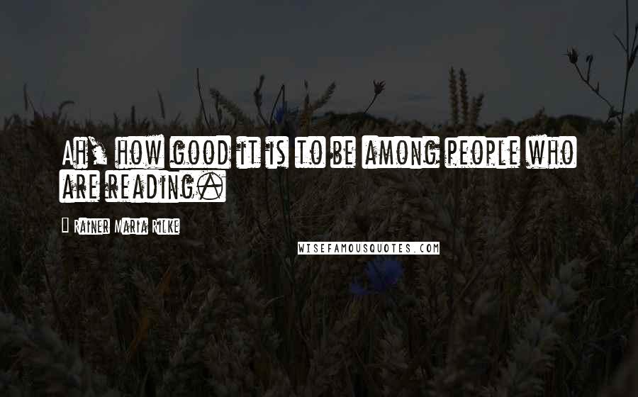 Rainer Maria Rilke Quotes: Ah, how good it is to be among people who are reading.