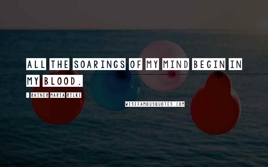 Rainer Maria Rilke Quotes: All the soarings of my mind begin in my blood.