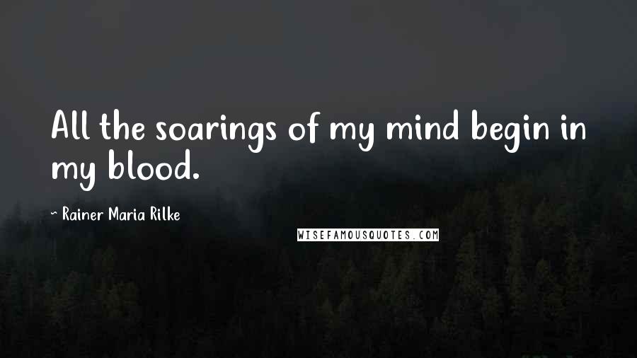 Rainer Maria Rilke Quotes: All the soarings of my mind begin in my blood.