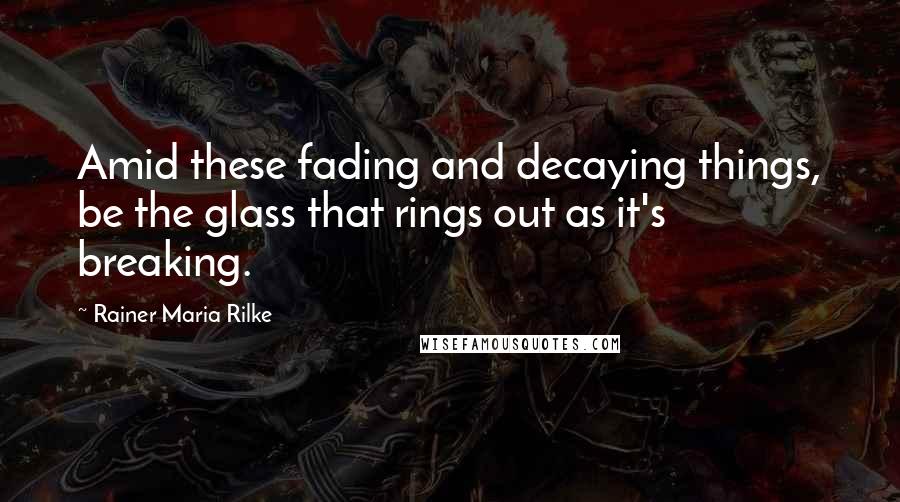 Rainer Maria Rilke Quotes: Amid these fading and decaying things, be the glass that rings out as it's breaking.