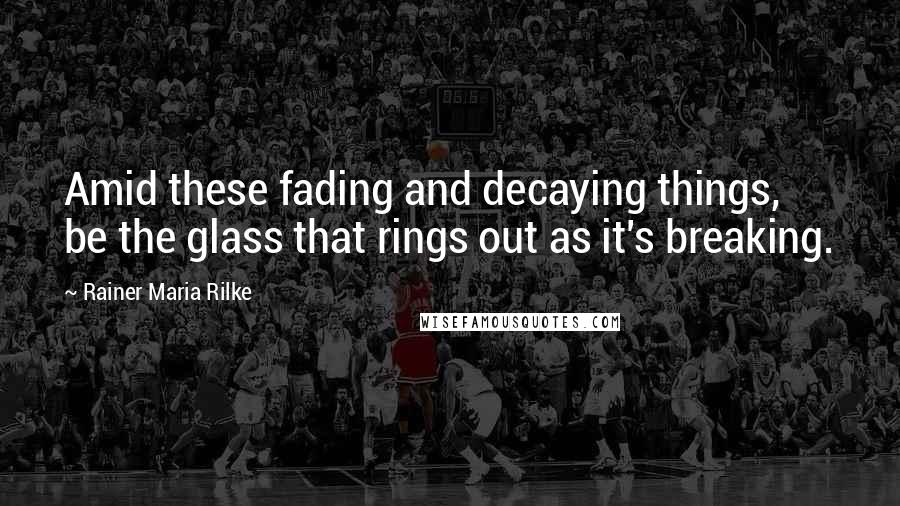 Rainer Maria Rilke Quotes: Amid these fading and decaying things, be the glass that rings out as it's breaking.