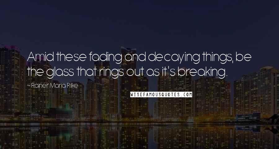 Rainer Maria Rilke Quotes: Amid these fading and decaying things, be the glass that rings out as it's breaking.