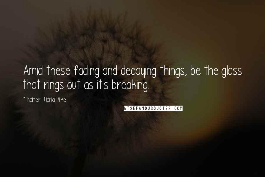 Rainer Maria Rilke Quotes: Amid these fading and decaying things, be the glass that rings out as it's breaking.