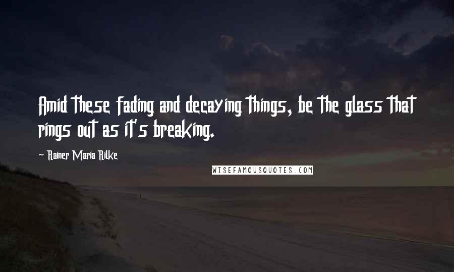 Rainer Maria Rilke Quotes: Amid these fading and decaying things, be the glass that rings out as it's breaking.