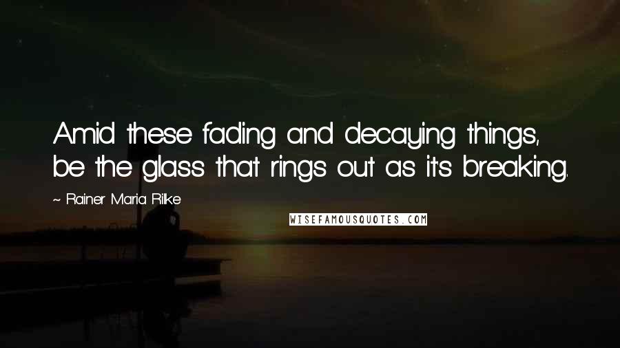 Rainer Maria Rilke Quotes: Amid these fading and decaying things, be the glass that rings out as it's breaking.