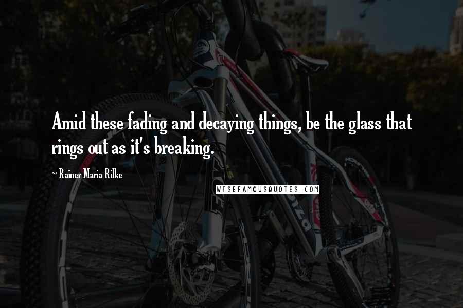 Rainer Maria Rilke Quotes: Amid these fading and decaying things, be the glass that rings out as it's breaking.