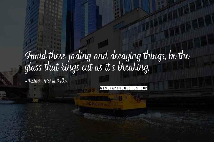 Rainer Maria Rilke Quotes: Amid these fading and decaying things, be the glass that rings out as it's breaking.