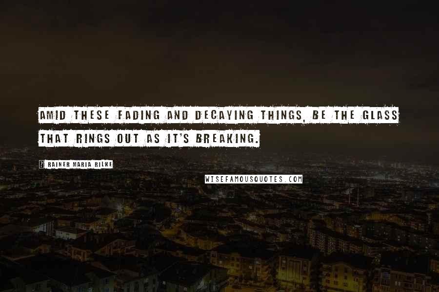 Rainer Maria Rilke Quotes: Amid these fading and decaying things, be the glass that rings out as it's breaking.