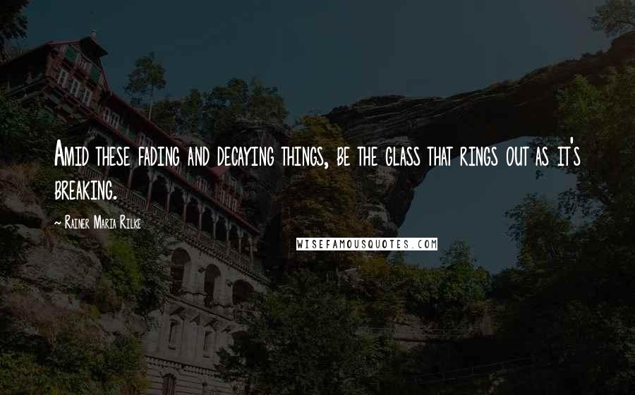 Rainer Maria Rilke Quotes: Amid these fading and decaying things, be the glass that rings out as it's breaking.