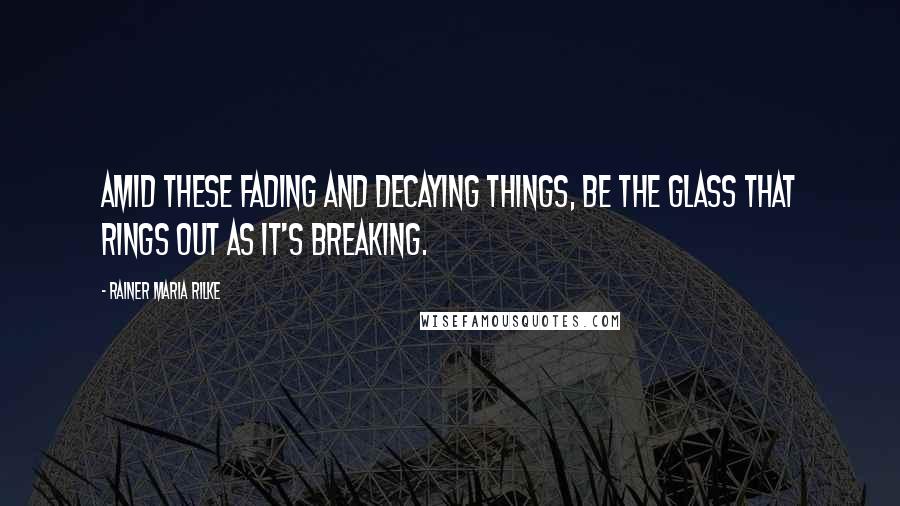 Rainer Maria Rilke Quotes: Amid these fading and decaying things, be the glass that rings out as it's breaking.