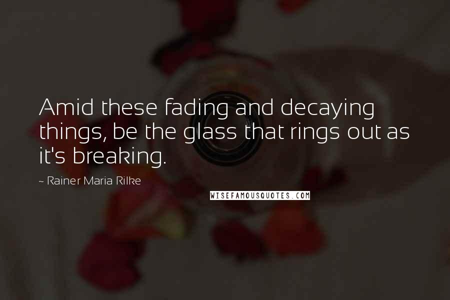 Rainer Maria Rilke Quotes: Amid these fading and decaying things, be the glass that rings out as it's breaking.