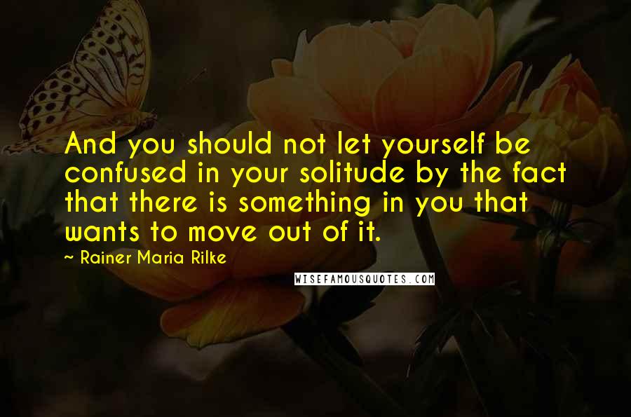 Rainer Maria Rilke Quotes: And you should not let yourself be confused in your solitude by the fact that there is something in you that wants to move out of it.