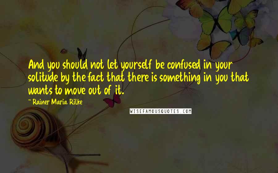 Rainer Maria Rilke Quotes: And you should not let yourself be confused in your solitude by the fact that there is something in you that wants to move out of it.