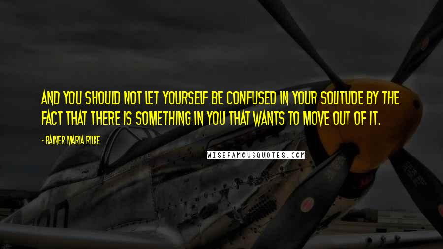 Rainer Maria Rilke Quotes: And you should not let yourself be confused in your solitude by the fact that there is something in you that wants to move out of it.