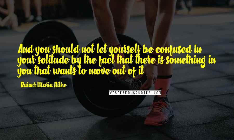 Rainer Maria Rilke Quotes: And you should not let yourself be confused in your solitude by the fact that there is something in you that wants to move out of it.