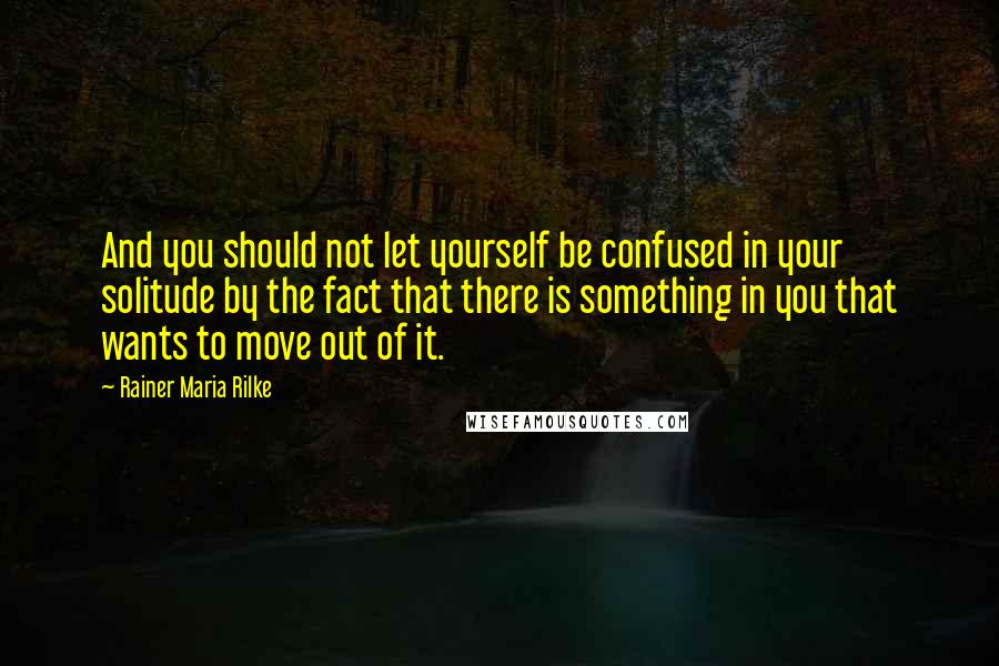 Rainer Maria Rilke Quotes: And you should not let yourself be confused in your solitude by the fact that there is something in you that wants to move out of it.