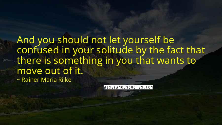 Rainer Maria Rilke Quotes: And you should not let yourself be confused in your solitude by the fact that there is something in you that wants to move out of it.