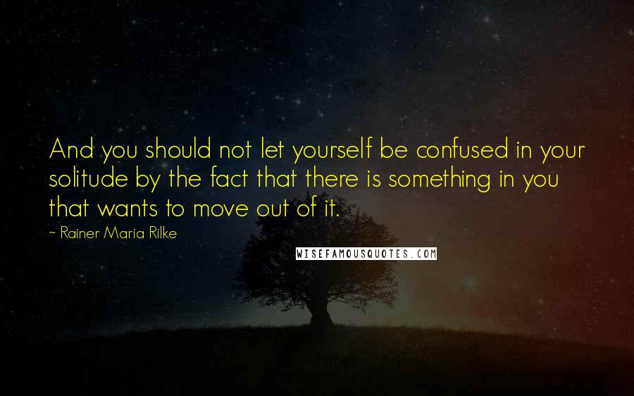 Rainer Maria Rilke Quotes: And you should not let yourself be confused in your solitude by the fact that there is something in you that wants to move out of it.