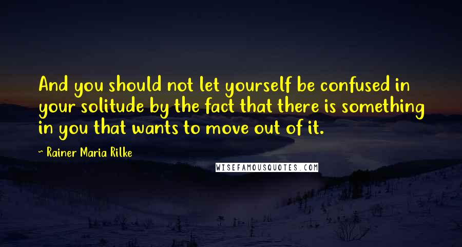 Rainer Maria Rilke Quotes: And you should not let yourself be confused in your solitude by the fact that there is something in you that wants to move out of it.