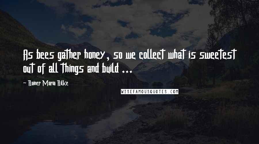 Rainer Maria Rilke Quotes: As bees gather honey, so we collect what is sweetest out of all things and build ...