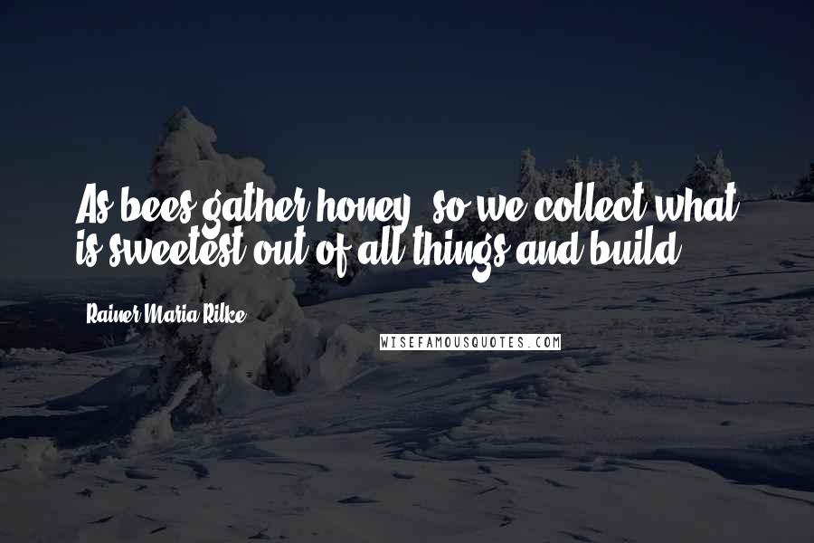 Rainer Maria Rilke Quotes: As bees gather honey, so we collect what is sweetest out of all things and build ...