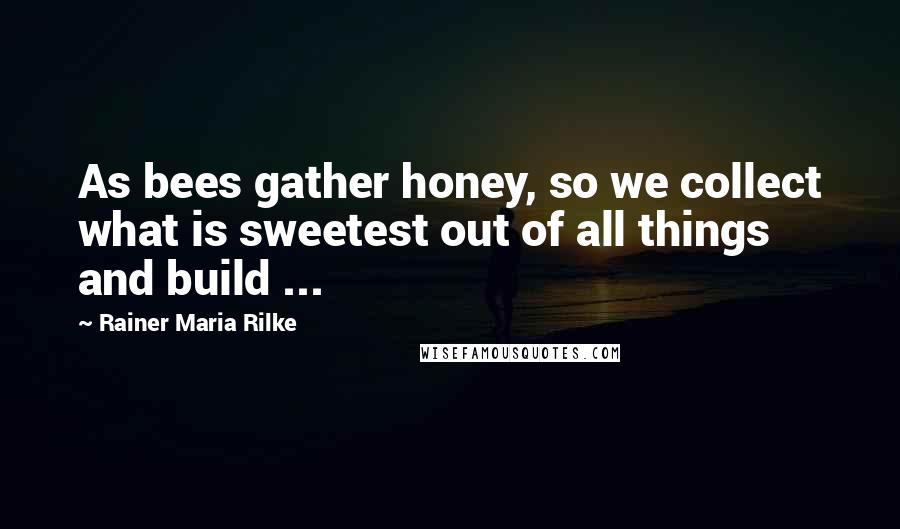 Rainer Maria Rilke Quotes: As bees gather honey, so we collect what is sweetest out of all things and build ...